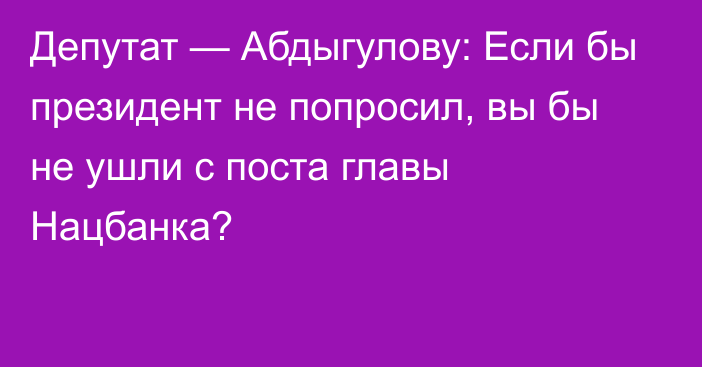Депутат — Абдыгулову: Если бы президент не попросил, вы бы не ушли с поста главы Нацбанка?