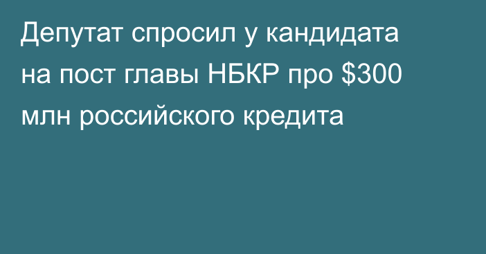 Депутат спросил у кандидата на пост главы НБКР про $300 млн российского кредита