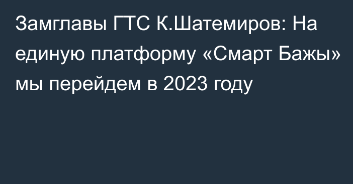 Замглавы ГТС К.Шатемиров: На единую платформу «Смарт Бажы» мы перейдем в 2023 году