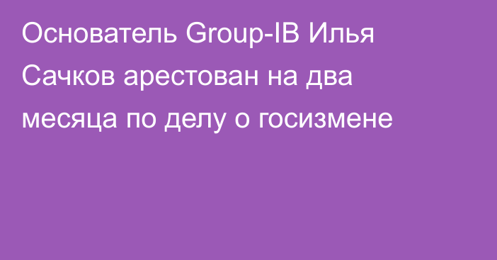 Основатель Group-IB Илья Сачков арестован на два месяца по делу о госизмене