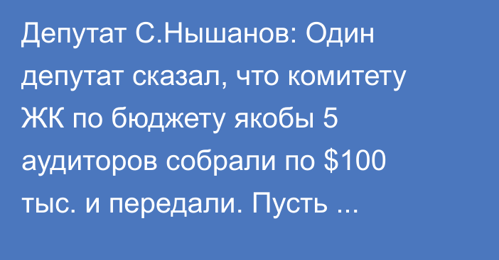 Депутат С.Нышанов: Один депутат сказал, что комитету ЖК по бюджету якобы 5 аудиторов собрали по $100 тыс. и передали. Пусть спецслужба поработает