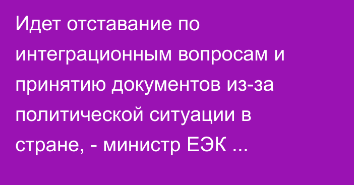 Идет отставание по интеграционным вопросам и принятию документов из-за политической ситуации в стране, - министр ЕЭК Т.Асанбеков