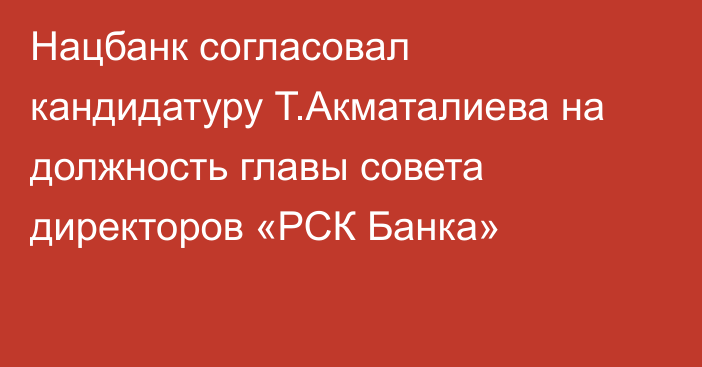 Нацбанк согласовал кандидатуру Т.Акматалиева на должность  главы совета директоров «РСК Банка»