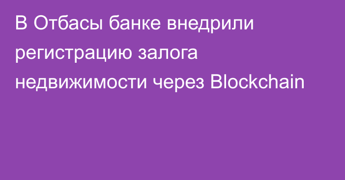 В Отбасы банке внедрили регистрацию залога недвижимости через Blockchain