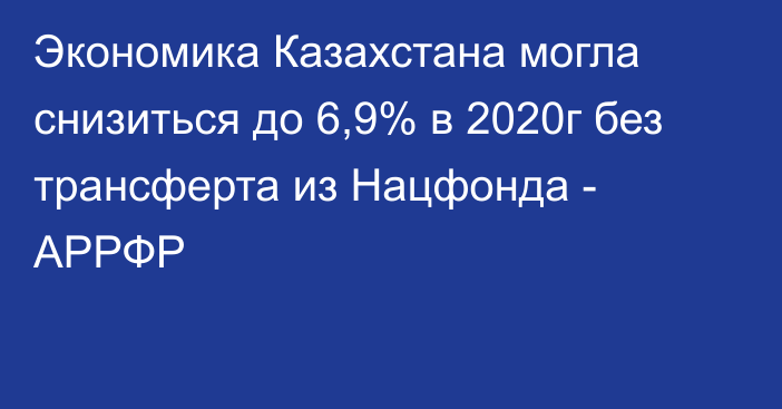 Экономика Казахстана могла снизиться до 6,9% в 2020г без трансферта из Нацфонда - АРРФР