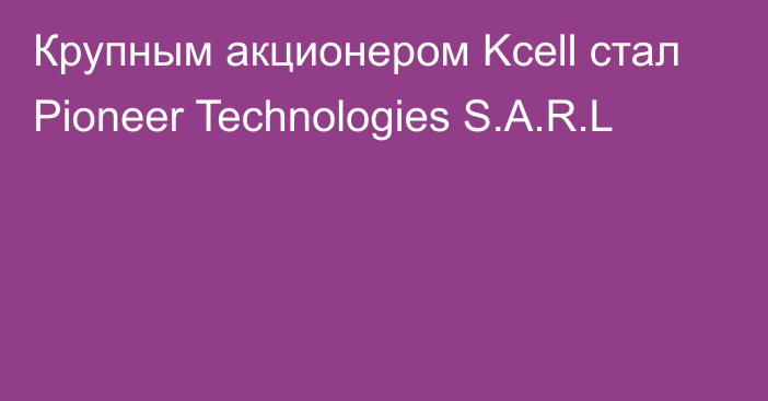 Крупным акционером Kcell стал Pioneer Technologies S.A.R.L
