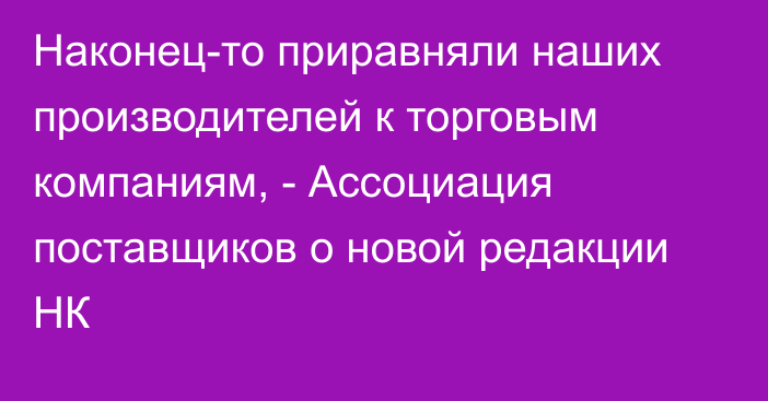 Наконец-то приравняли наших производителей к торговым компаниям, - Ассоциация поставщиков о новой редакции НК