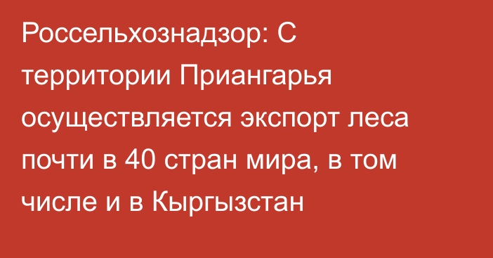 Россельхознадзор: С территории Приангарья осуществляется экспорт леса почти в 40 стран мира, в том числе и в Кыргызстан