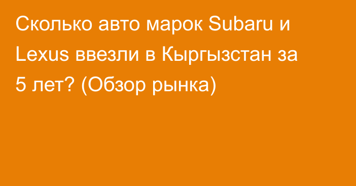Сколько авто марок Subaru и Lexus ввезли в Кыргызстан за 5 лет? (Обзор рынка)