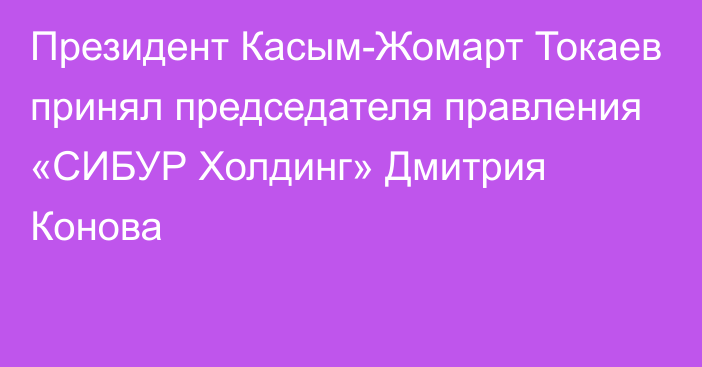 Президент Касым-Жомарт Токаев принял председателя правления «СИБУР Холдинг» Дмитрия Конова