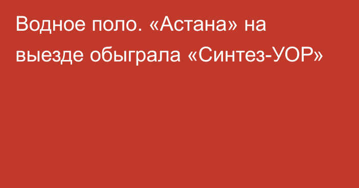 Водное поло. «Астана» на выезде обыграла «Синтез-УОР»