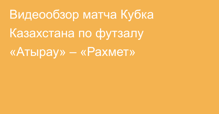 Видеообзор матча Кубка Казахстана по футзалу «Атырау» – «Рахмет»