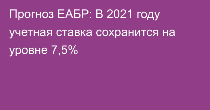 Прогноз ЕАБР: В 2021 году учетная ставка сохранится на уровне 7,5%