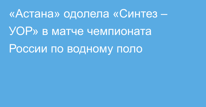 «Астана» одолела «Синтез – УОР» в матче чемпионата России по водному поло