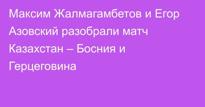 Максим Жалмагамбетов и Егор Азовский разобрали матч Казахстан – Босния и Герцеговина