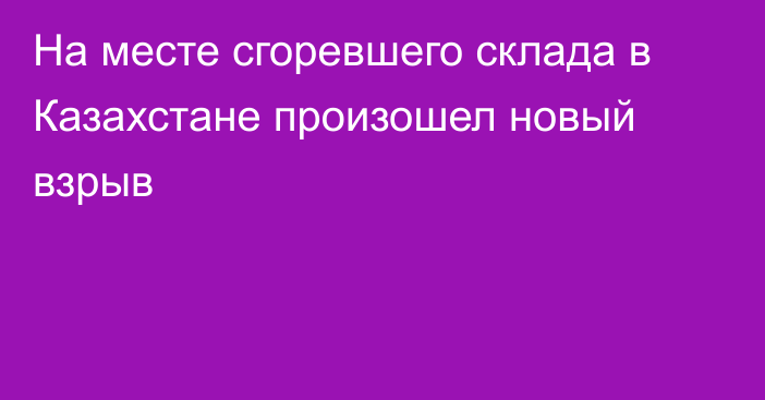 На месте сгоревшего склада в Казахстане произошел новый взрыв