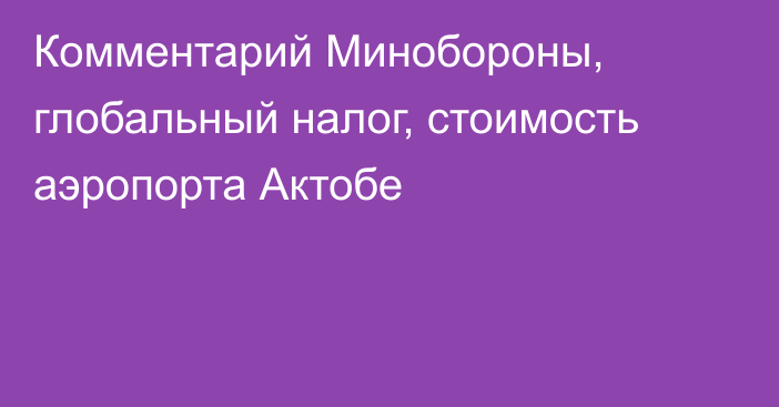 Комментарий Минобороны, глобальный налог, стоимость аэропорта Актобе