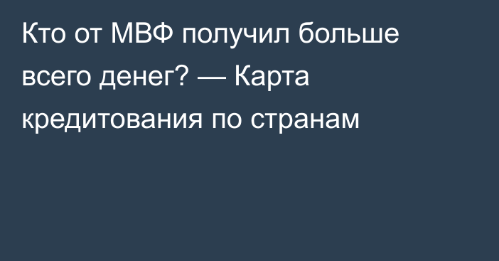 Кто от МВФ получил больше всего денег? — Карта кредитования по странам