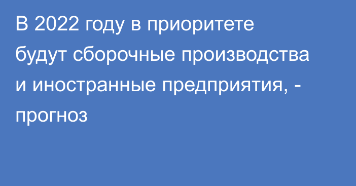 В 2022 году в приоритете будут сборочные производства и иностранные предприятия, - прогноз