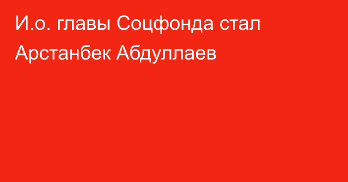 И.о. главы Соцфонда стал Арстанбек Абдуллаев