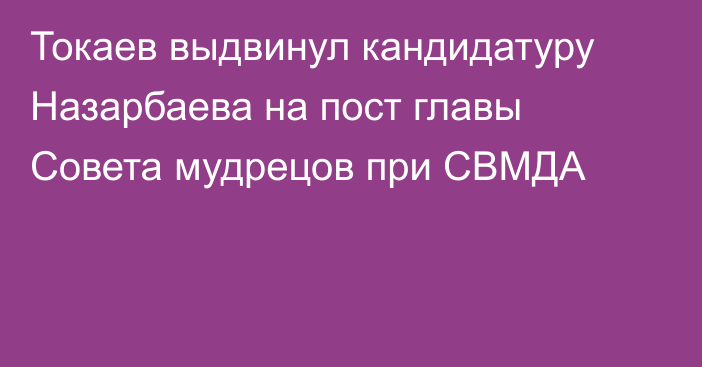 Токаев выдвинул кандидатуру Назарбаева на пост главы Совета мудрецов при СВМДА  