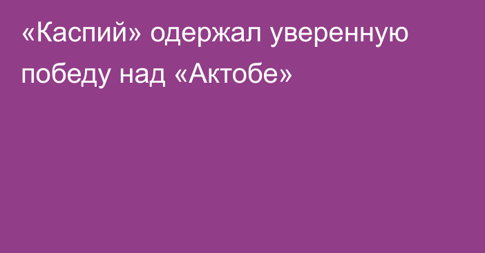 «Каспий» одержал уверенную победу над «Актобе»