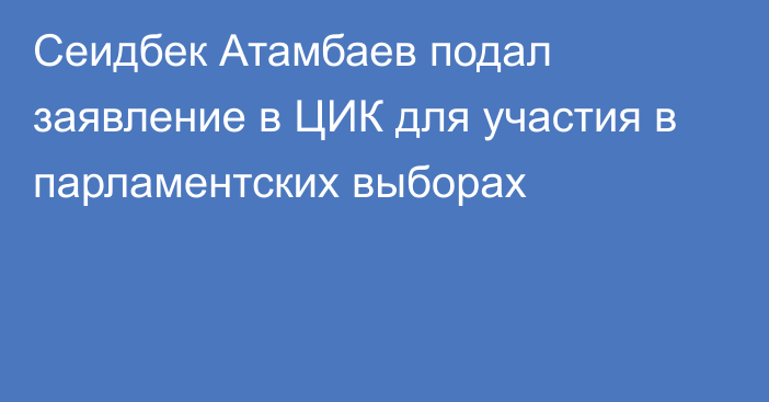Сеидбек Атамбаев подал заявление в ЦИК для участия в парламентских выборах