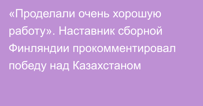 «Проделали очень хорошую работу». Наставник сборной Финляндии прокомментировал победу над Казахстаном