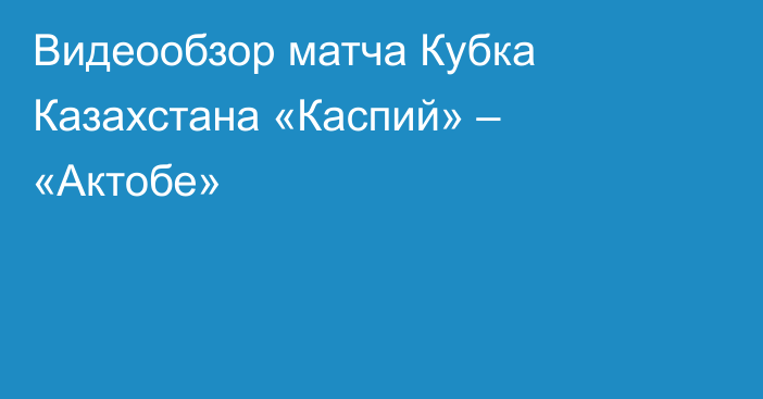 Видеообзор матча Кубка Казахстана «Каспий» – «Актобе»