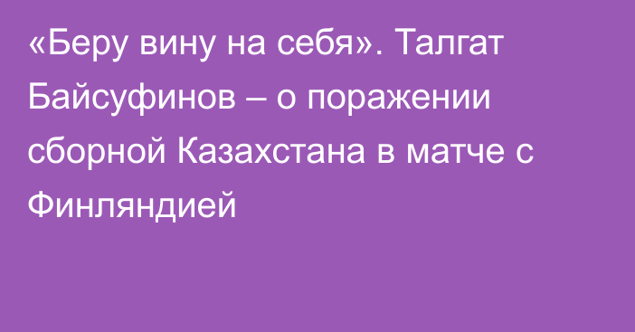 «Беру вину на себя». Талгат Байсуфинов – о поражении сборной Казахстана в матче с Финляндией