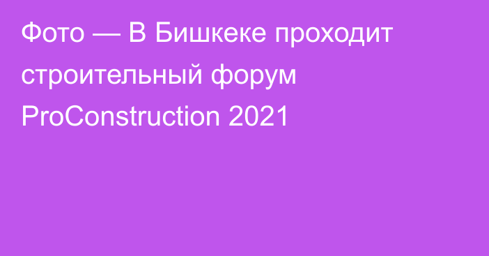 Фото — В Бишкеке проходит строительный форум ProConstruction 2021