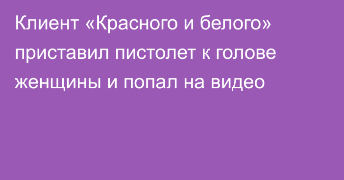 Клиент «Красного и белого» приставил пистолет к голове женщины и попал на видео