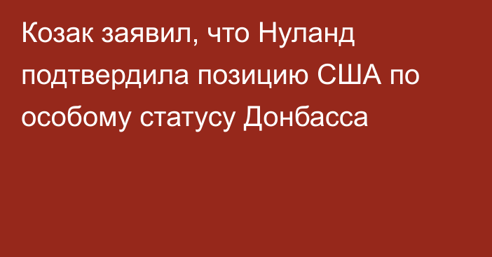 Козак заявил, что Нуланд подтвердила позицию США по особому статусу Донбасса