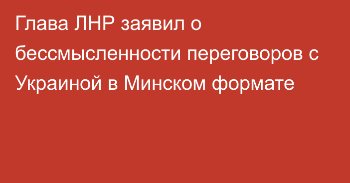 Глава ЛНР заявил о бессмысленности переговоров с Украиной в Минском формате