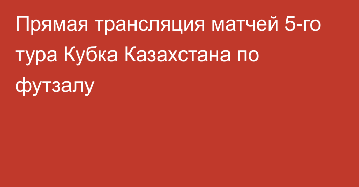 Прямая трансляция матчей 5-го тура Кубка Казахстана по футзалу