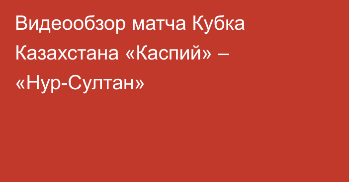 Видеообзор матча Кубка Казахстана «Каспий» – «Нур-Султан»