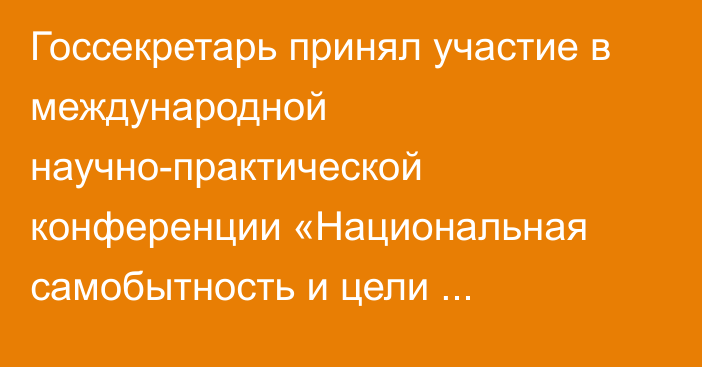 Госсекретарь принял участие в международной научно-практической конференции «Национальная самобытность и цели Независимости»