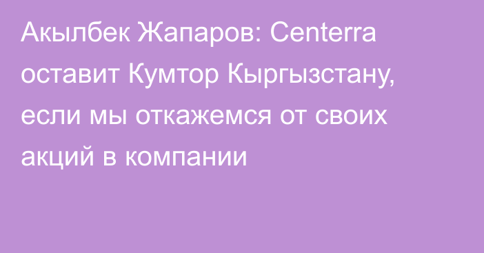 Акылбек Жапаров: Centerra оставит Кумтор Кыргызстану, если мы откажемся от своих акций в компании