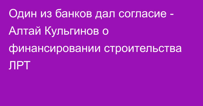 Один из банков дал согласие - Алтай Кульгинов о финансировании строительства ЛРТ