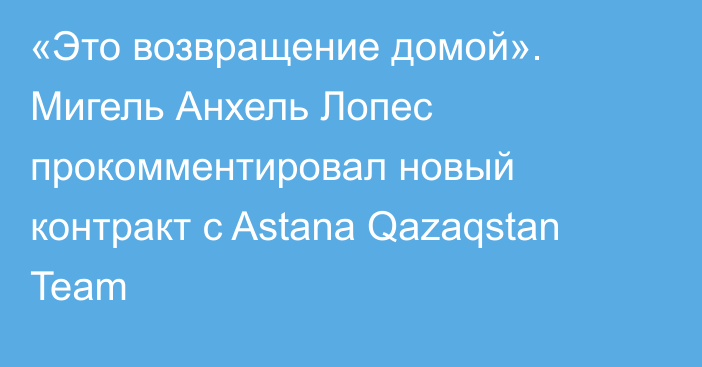 «Это возвращение домой». Мигель Анхель Лопес прокомментировал новый контракт с Astana Qazaqstan Team
