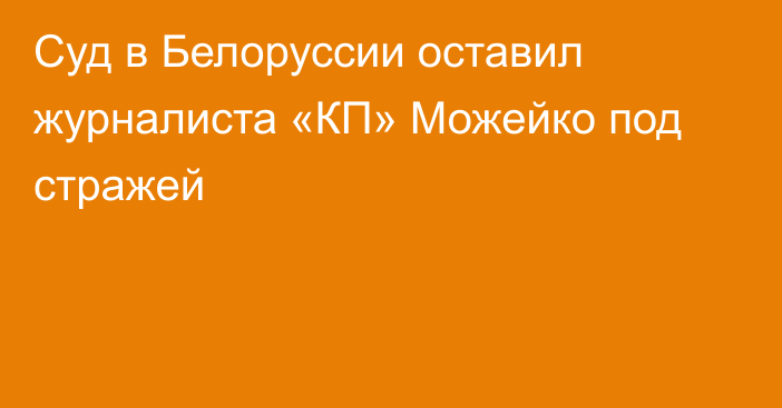 Суд в Белоруссии оставил журналиста «КП» Можейко под стражей