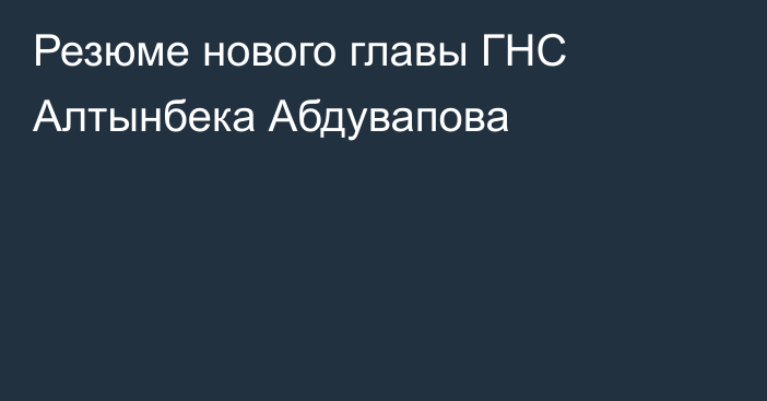 Резюме нового главы ГНС Алтынбека Абдувапова