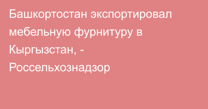 Башкортостан экспортировал мебельную фурнитуру в Кыргызстан, - Россельхознадзор