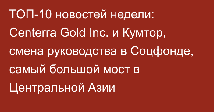 ТОП-10 новостей недели: Centerra Gold Inc. и Кумтор, смена руководства в Соцфонде, самый большой мост в Центральной Азии