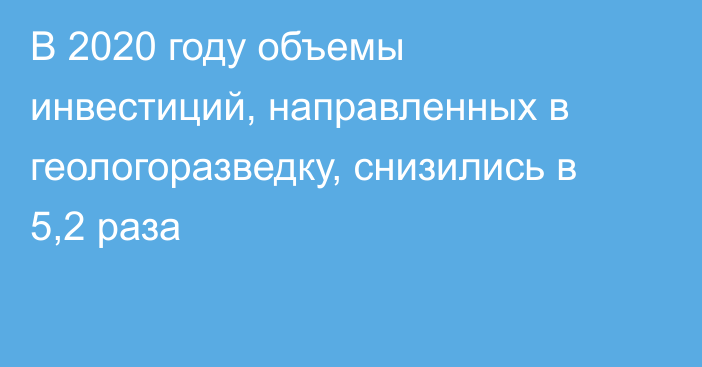 В 2020 году объемы инвестиций, направленных в геологоразведку, снизились в 5,2 раза