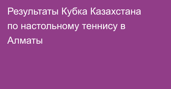 Результаты Кубка Казахстана по настольному теннису в Алматы