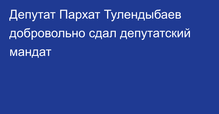 Депутат Пархат Тулендыбаев добровольно сдал депутатский мандат
