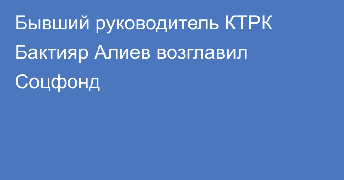 Бывший руководитель КТРК Бактияр Алиев возглавил Соцфонд