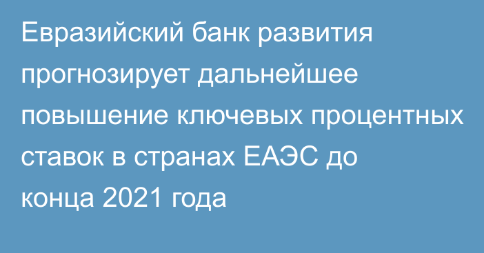 Евразийский банк развития прогнозирует дальнейшее повышение ключевых процентных ставок в странах ЕАЭС до конца 2021 года