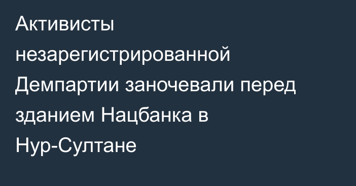 Активисты незарегистрированной Демпартии заночевали перед зданием Нацбанка в Нур-Султане